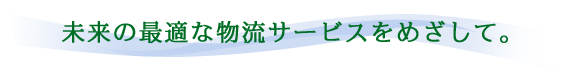 未来の最適な物流サービスをめざして。